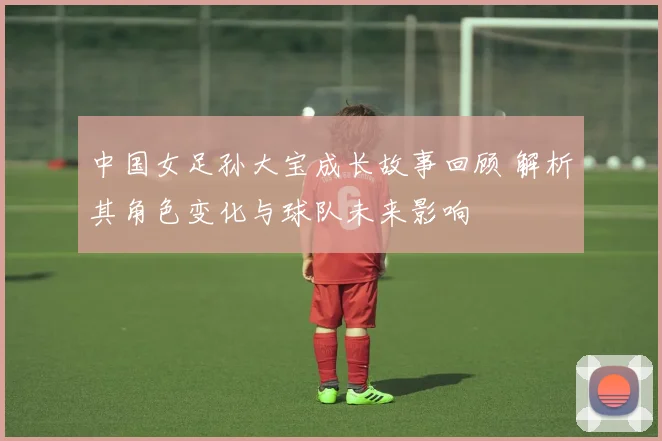 中国女足孙大宝成长故事回顾 解析其角色变化与球队未来影响