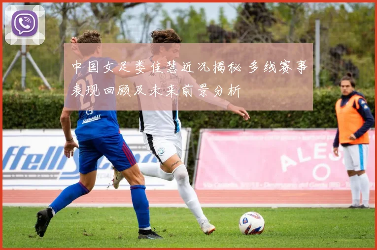 中国女足娄佳慧近况揭秘 多线赛事表现回顾及未来前景分析