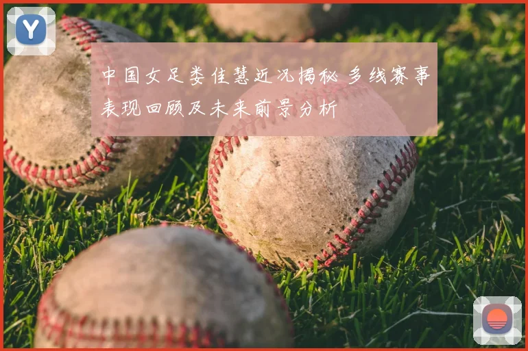 中国女足娄佳慧近况揭秘 多线赛事表现回顾及未来前景分析